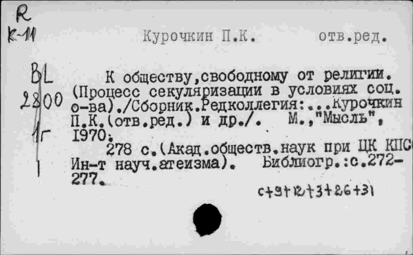 ﻿
Курочкин П.К.
отв.ред.
Ь1 Лаос
1Г
К обществу,свободному от религии. (Процесс секуляризации в условиях соц. о-ва)./Сборник.Редколлегия:...Курочкин П.К.(отв.ред.) и др./.	М.,"Мысль",
19701
278 с.(Акад.обществ.наук при ЦК КПС Ин-т науч.атеизма). Библиогр.:с.272-277.